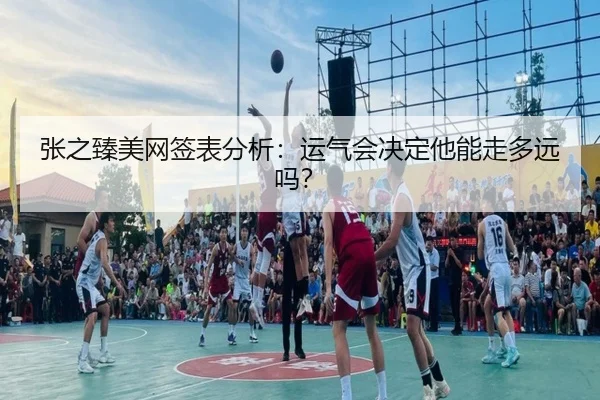 张之臻美网签表分析：运气会决定他能走多远吗？